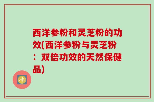 西洋参粉和灵芝粉的功效(西洋参粉与灵芝粉：双倍功效的天然保健品)