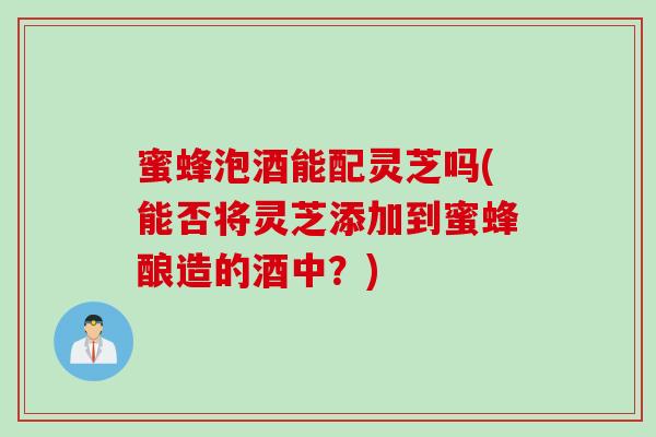 蜜蜂泡酒能配灵芝吗(能否将灵芝添加到蜜蜂酿造的酒中?) 蜜蜂泡酒能配灵芝吗(能否将灵芝添加到蜜蜂酿造的酒中?)
