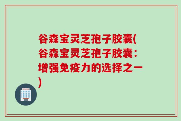 谷森宝灵芝孢子胶囊(谷森宝灵芝孢子胶囊：增强免疫力的选择之一)