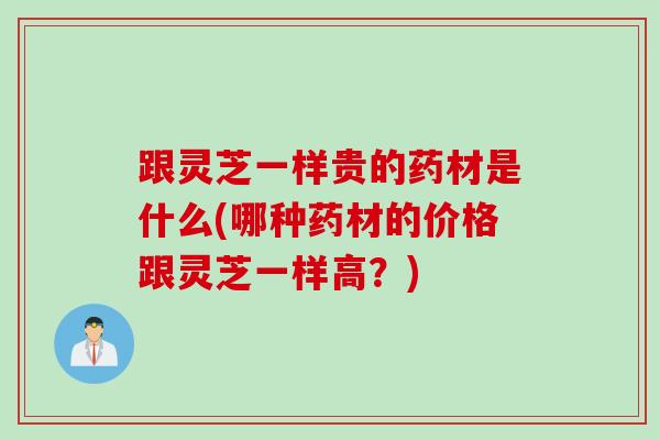 跟灵芝一样贵的药材是什么(哪种药材的价格跟灵芝一样高？)