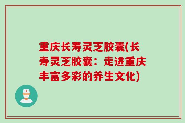 重庆长寿灵芝胶囊(长寿灵芝胶囊：走进重庆丰富多彩的养生文化)