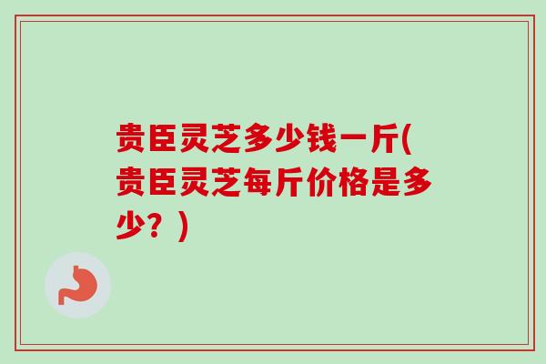 贵臣灵芝多少钱一斤(贵臣灵芝每斤价格是多少？)