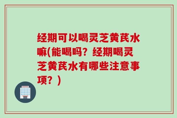 经期可以喝灵芝黄芪水嘛(能喝吗?经期喝灵芝黄芪水有哪些注意事项?) 经期可以喝灵芝黄芪水嘛(能喝吗?经期喝灵芝黄芪水有哪些注意事项?)