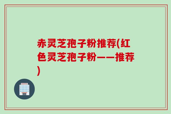赤灵芝孢子粉推荐(红色灵芝孢子粉——推荐)