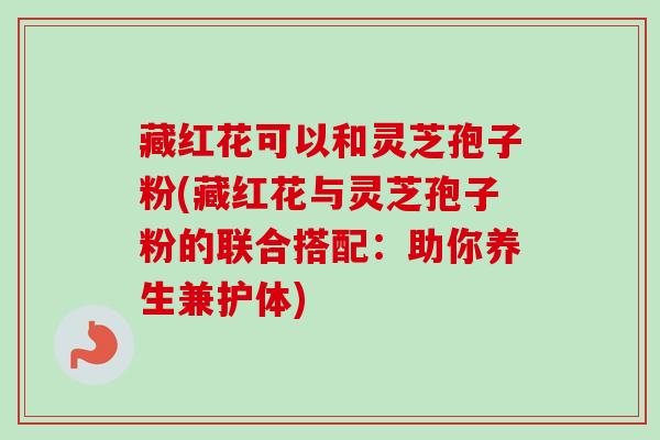 藏红花可以和灵芝孢子粉(藏红花与灵芝孢子粉的联合搭配：助你养生兼护体)