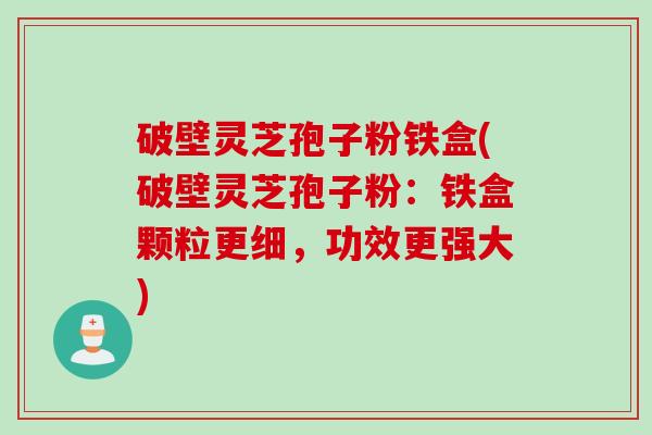 破壁灵芝孢子粉铁盒(破壁灵芝孢子粉：铁盒颗粒更细，功效更强大)