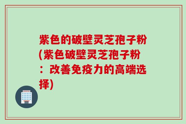 紫色的破壁灵芝孢子粉(紫色破壁灵芝孢子粉：改善免疫力的高端选择)