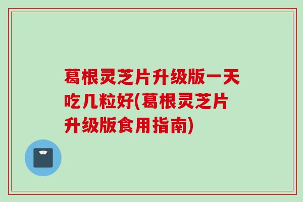 葛根灵芝片升级版一天吃几粒好(葛根灵芝片升级版食用指南) 葛根灵芝片升级版一天吃几粒好(葛根灵芝片升级版食用指南)