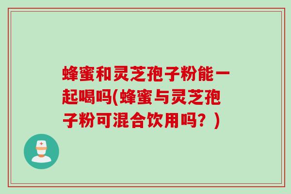 蜂蜜和灵芝孢子粉能一起喝吗(蜂蜜与灵芝孢子粉可混合饮用吗?) 蜂蜜和灵芝孢子粉能一起喝吗(蜂蜜与灵芝孢子粉可混合饮用吗?)