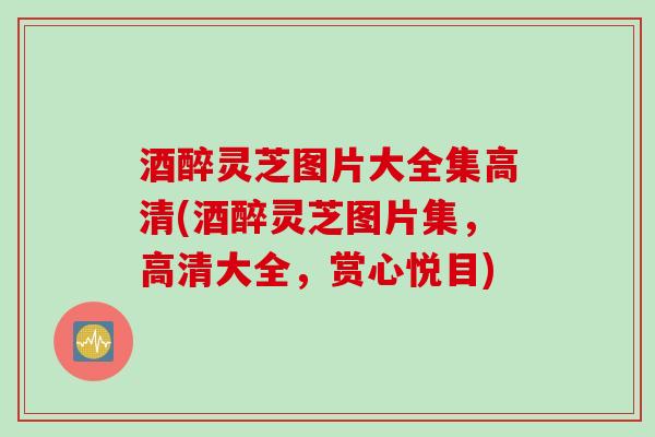 酒醉灵芝图片大全集高清(酒醉灵芝图片集，高清大全，赏心悦目)