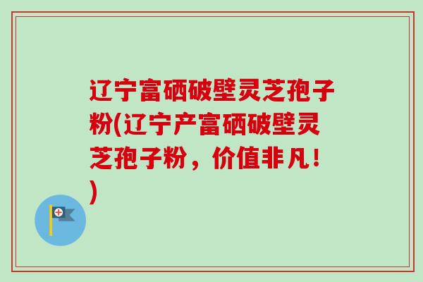 辽宁富硒破壁灵芝孢子粉(辽宁产富硒破壁灵芝孢子粉，价值非凡！)