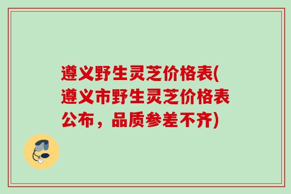 遵义野生灵芝价格表(遵义市野生灵芝价格表公布，品质参差不齐)