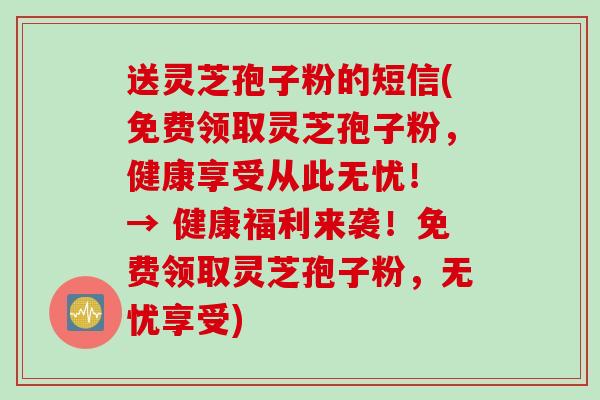 送灵芝孢子粉的短信(免费领取灵芝孢子粉，健康享受从此无忧！ → 健康福利来袭！免费领取灵芝孢子粉，无忧享受)