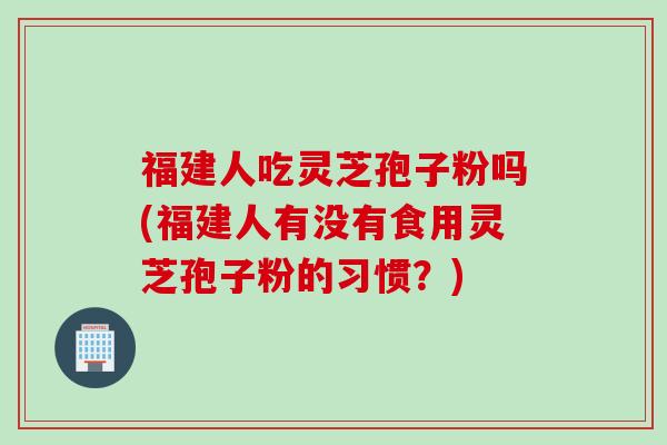 福建人吃灵芝孢子粉吗(福建人有没有食用灵芝孢子粉的习惯?) 福建人吃灵芝孢子粉吗(福建人有没有食用灵芝孢子粉的习惯?)