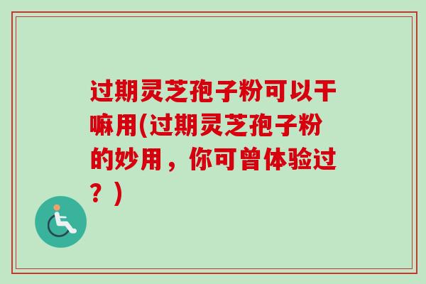 过期灵芝孢子粉可以干嘛用(过期灵芝孢子粉的妙用,你可曾体验过?) 过期灵芝孢子粉可以干嘛用(过期灵芝孢子粉的妙用,你可曾体验过?)