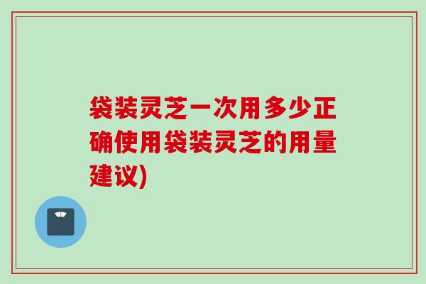 袋装灵芝一次用多少正确使用袋装灵芝的用量建议)