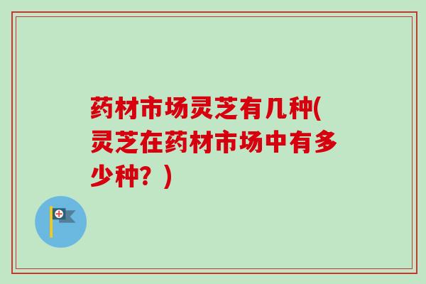 药材市场灵芝有几种(灵芝在药材市场中有多少种？)