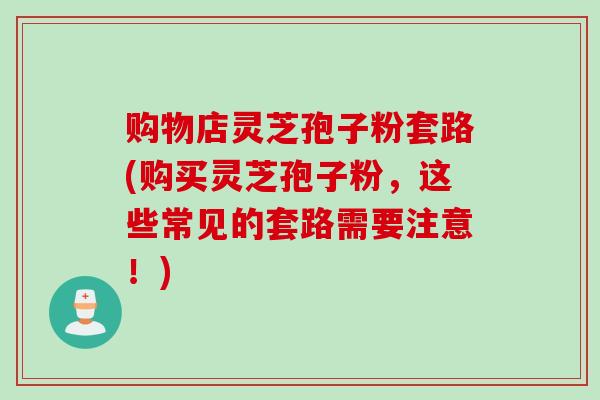 购物店灵芝孢子粉套路(购买灵芝孢子粉，这些常见的套路需要注意！)