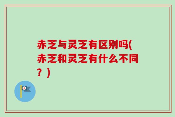 赤芝与灵芝有区别吗(赤芝和灵芝有什么不同？)
