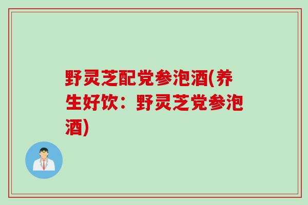 野灵芝配党参泡酒(养生好饮：野灵芝党参泡酒)