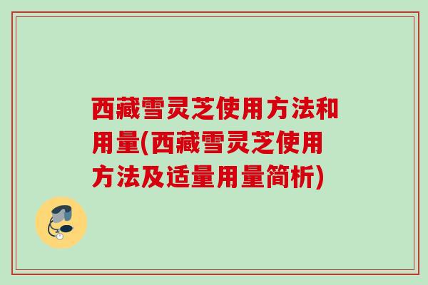 西藏雪灵芝使用方法和用量(西藏雪灵芝使用方法及适量用量简析)