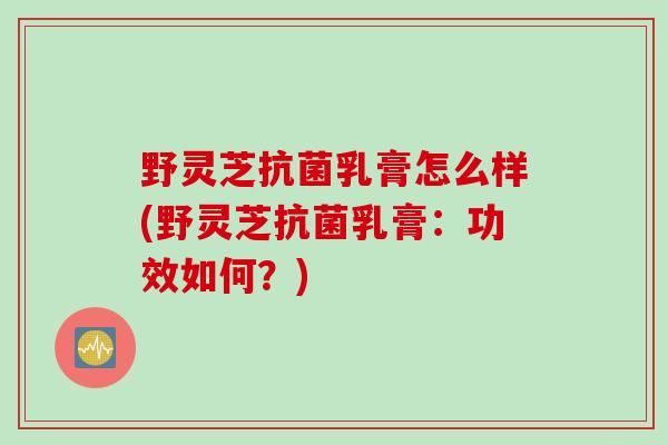 野灵芝抗菌乳膏怎么样(野灵芝抗菌乳膏：功效如何？)