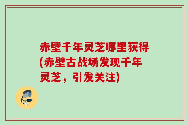 赤壁千年灵芝哪里获得(赤壁古战场发现千年灵芝，引发关注)