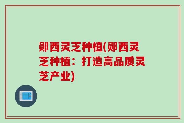 郧西灵芝种植(郧西灵芝种植：打造高品质灵芝产业)