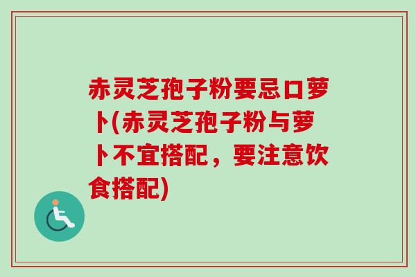 赤灵芝孢子粉要忌口萝卜(赤灵芝孢子粉与萝卜不宜搭配，要注意饮食搭配)