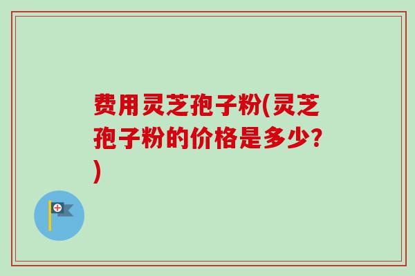 费用灵芝孢子粉(灵芝孢子粉的价格是多少?) 费用灵芝孢子粉(灵芝孢子粉的价格是多少?)