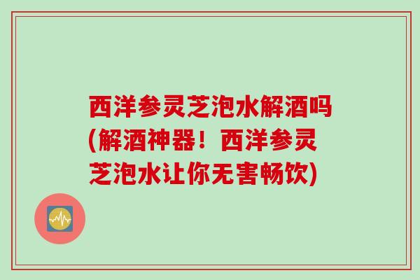 西洋参灵芝泡水解酒吗(解酒神器！西洋参灵芝泡水让你无害畅饮)