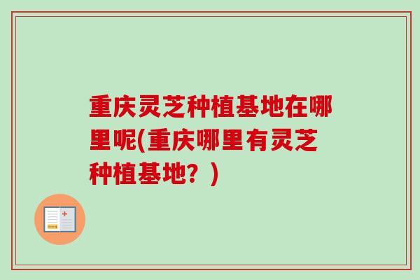 重庆灵芝种植基地在哪里呢(重庆哪里有灵芝种植基地？)