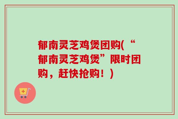 郁南灵芝鸡煲团购(“郁南灵芝鸡煲”限时团购，赶快抢购！)