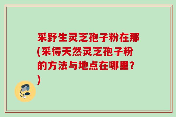 采野生灵芝孢子粉在那(采得天然灵芝孢子粉的方法与地点在哪里？)