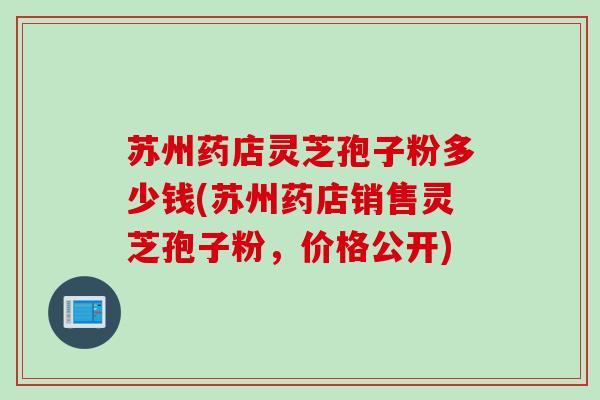 苏州药店灵芝孢子粉多少钱(苏州药店销售灵芝孢子粉，价格公开)