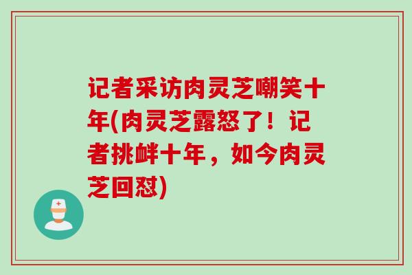 记者采访肉灵芝嘲笑十年(肉灵芝露怒了！记者挑衅十年，如今肉灵芝回怼)