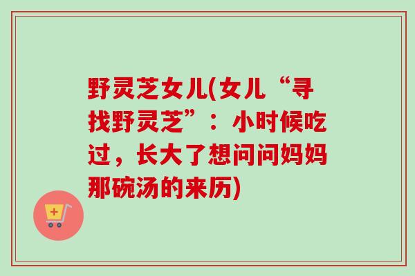 野灵芝女儿(女儿“寻找野灵芝”：小时候吃过，长大了想问问妈妈那碗汤的来历)