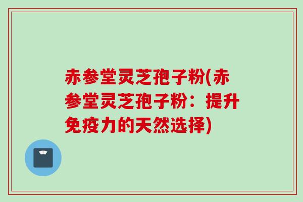 赤参堂灵芝孢子粉(赤参堂灵芝孢子粉：提升免疫力的天然选择)