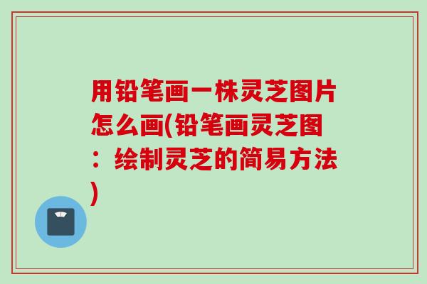 用铅笔画一株灵芝图片怎么画(铅笔画灵芝图：绘制灵芝的简易方法)