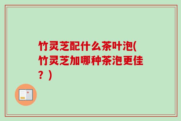 竹灵芝配什么茶叶泡(竹灵芝加哪种茶泡更佳？)
