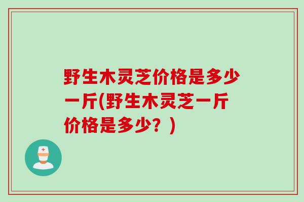 野生木灵芝价格是多少一斤(野生木灵芝一斤价格是多少？)