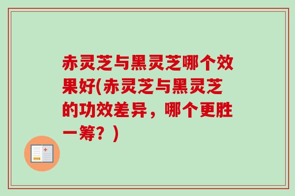 赤灵芝与黑灵芝哪个效果好(赤灵芝与黑灵芝的功效差异，哪个更胜一筹？)