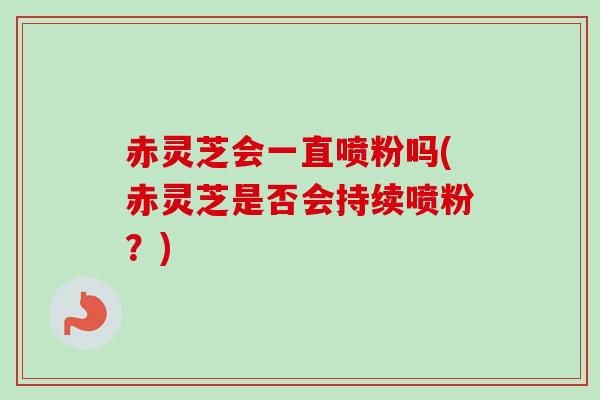 赤灵芝会一直喷粉吗(赤灵芝是否会持续喷粉?) 赤灵芝会一直喷粉吗(赤灵芝是否会持续喷粉?)