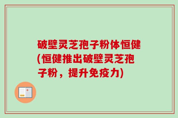 破壁灵芝孢子粉体恒健(恒健推出破壁灵芝孢子粉，提升免疫力)