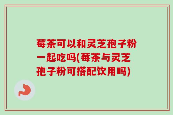 莓茶可以和灵芝孢子粉一起吃吗(莓茶与灵芝孢子粉可搭配饮用吗)