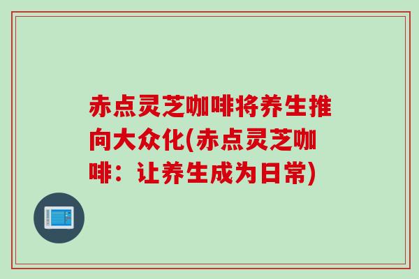 赤点灵芝咖啡将养生推向大众化(赤点灵芝咖啡：让养生成为日常)