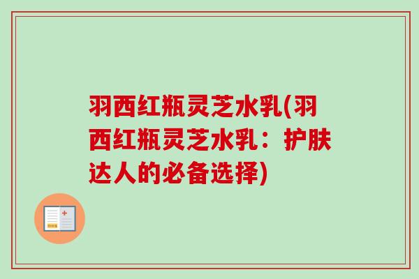羽西红瓶灵芝水乳(羽西红瓶灵芝水乳:护肤达人的必备选择) 羽西红瓶灵芝水乳(羽西红瓶灵芝水乳:护肤达人的必备选择)