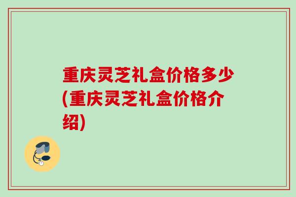 重庆灵芝礼盒价格多少(重庆灵芝礼盒价格介绍)