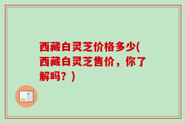 西藏白灵芝价格多少(西藏白灵芝售价，你了解吗？)