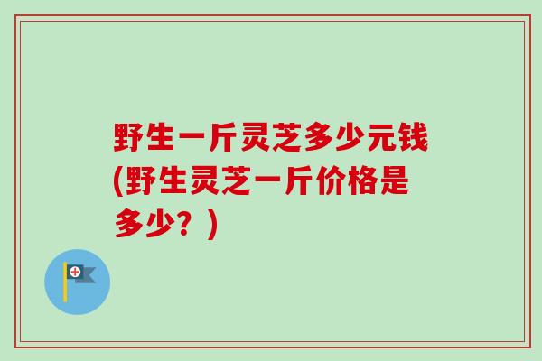 野生一斤灵芝多少元钱(野生灵芝一斤价格是多少?) 野生一斤灵芝多少元钱(野生灵芝一斤价格是多少?)